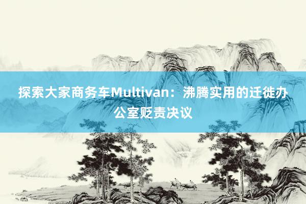 探索大家商务车Multivan：沸腾实用的迁徙办公室贬责决议